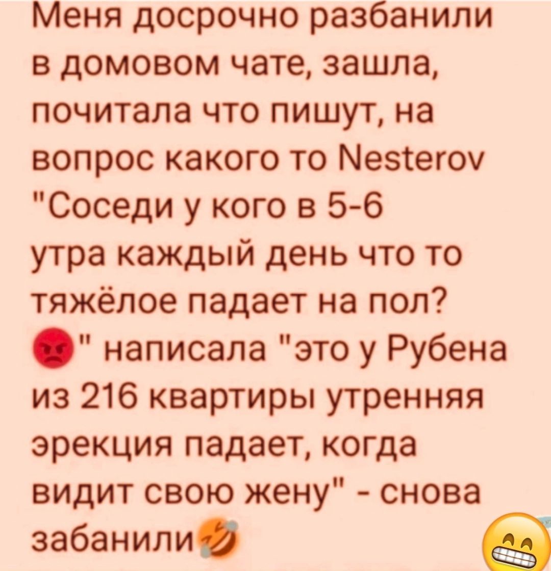 Меня досрочно разбанили в домовом чате зашла почитала что пишут на вопрос какого то Мезтегоч Соседи у кого в 5 6 утра каждый день что то тяжёлое падает на пол написала это у Рубена из 216 квартиры утренняя эрекция падает когда видит свою жену снова забанили