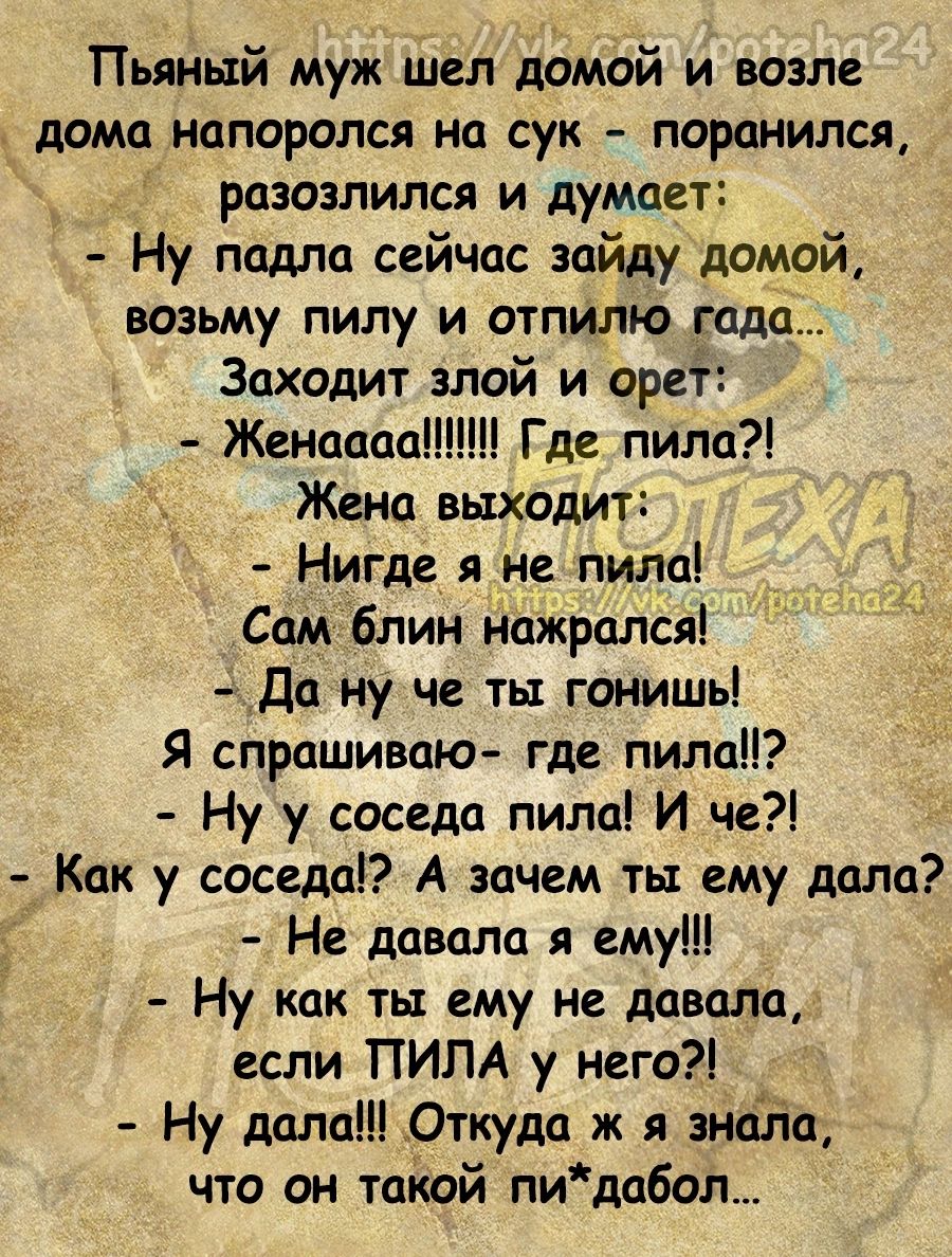 Пьяный муж шел домой и возле дома напоролся на сук поранился разозлился и думает Ну подло сейчас зайду домой возьму пилу и отпилю гало Заходит злой и орет Женаааа Где пила Жена выходит Нигдг_ яуне пила Сом блин нажрался _Да ну че ты гонишь Я спрашиваю где пила Ну у соседа пила И че Как у весело А зачем ты ему дала Не давала я ему Ну как ты ему не давала если ПИПА у него Ну дала Откуда ж зноЁ іа чт