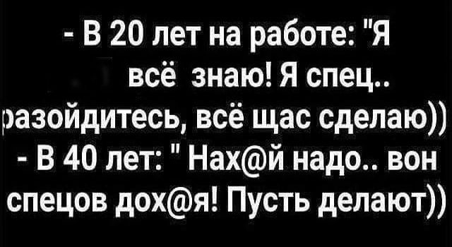 В 20 лет на работе Я всё знаю Я спец разойдитесь всё щас сделаю В 40 лет Нахй надо вон спецов дохя Пусть депают