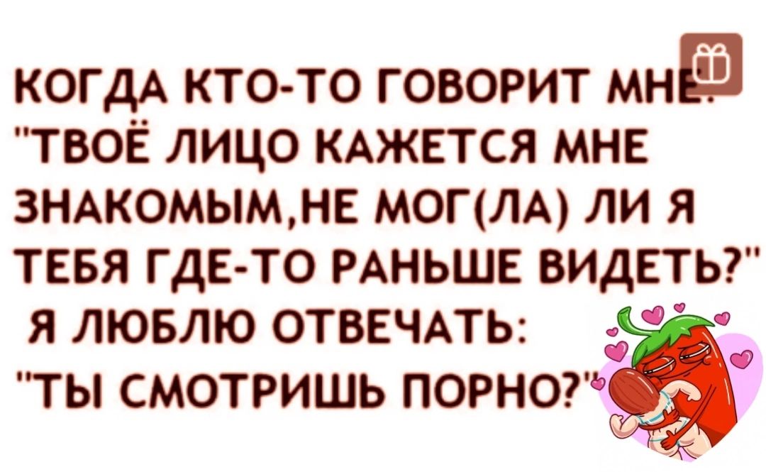 КОГДА кто то говорит МНЕ твоё лицо КАЖЕТСЯ МНЕ зндкомымме могим ли я тввя где то РАНЬШЕ ВИДЕТЬ Я ЛЮБЛЮ ОТВЕЧАТЬ ТЫ СМОТРИШЬ ПОРНО