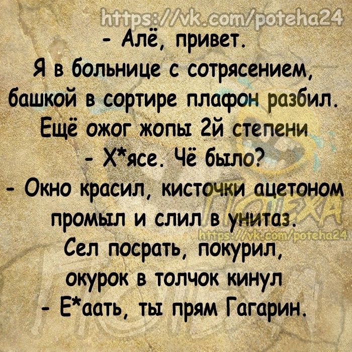 Алё привет Я в больнице с сотрясением башкой в сортире плафон разбил ЕЩЁ ожог копы 2й степени Х_ясе Чё было Окно красил кисточКи ацетоном промыл и слил в унитаз Сел посрать покурил окурок в толчок кинул Еаать ты прям Гагарин