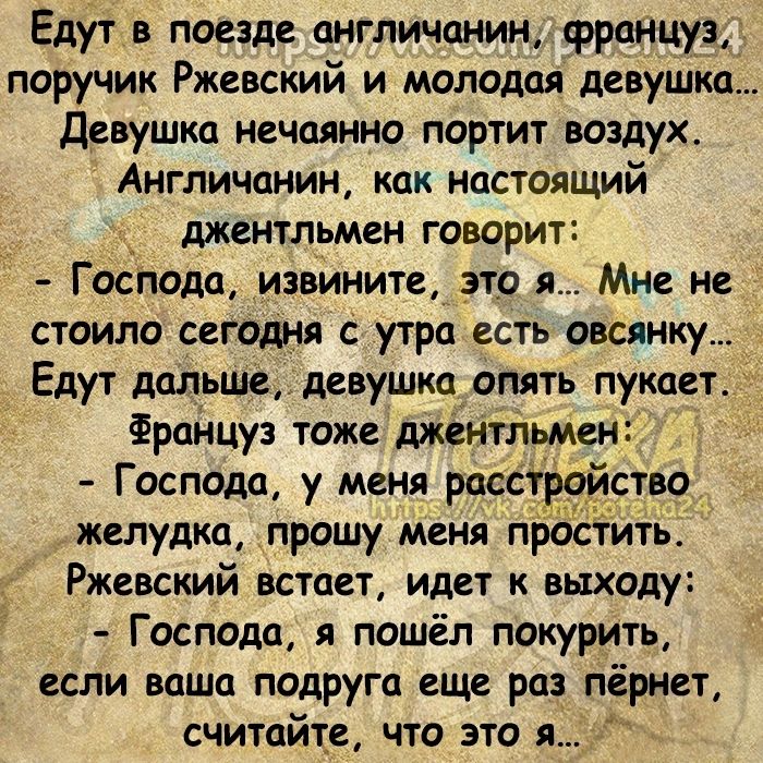 Едут в поезде англичанин француз поручик Ржевский и молодая девушно девушка нечаянно портит воздух Англичанин как настоящий джентльмен говорит Господа извините__зто я Мне не стоило сегодня с утра есть овсянку _ Едут пище девушка_опять пукает Француз тоже джентльмен Господа у меня РЕЗЁСТР желудка прошу меня простить Ржевский встает идет к выходу Господа и пошёл покурить если ваша подруга еще реп пё