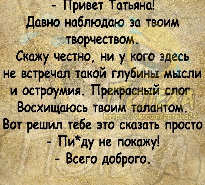 Привет Татьяна Давно наблюдаю за твоим творчеством Скщку честно ни у кого здесь не встречал такой глубины мысли и острдумия Прекрасный слог Восхищаюсь твоим тол том _ Вот решил тебе это сказать проста Пи ду не покажу Всего доброго