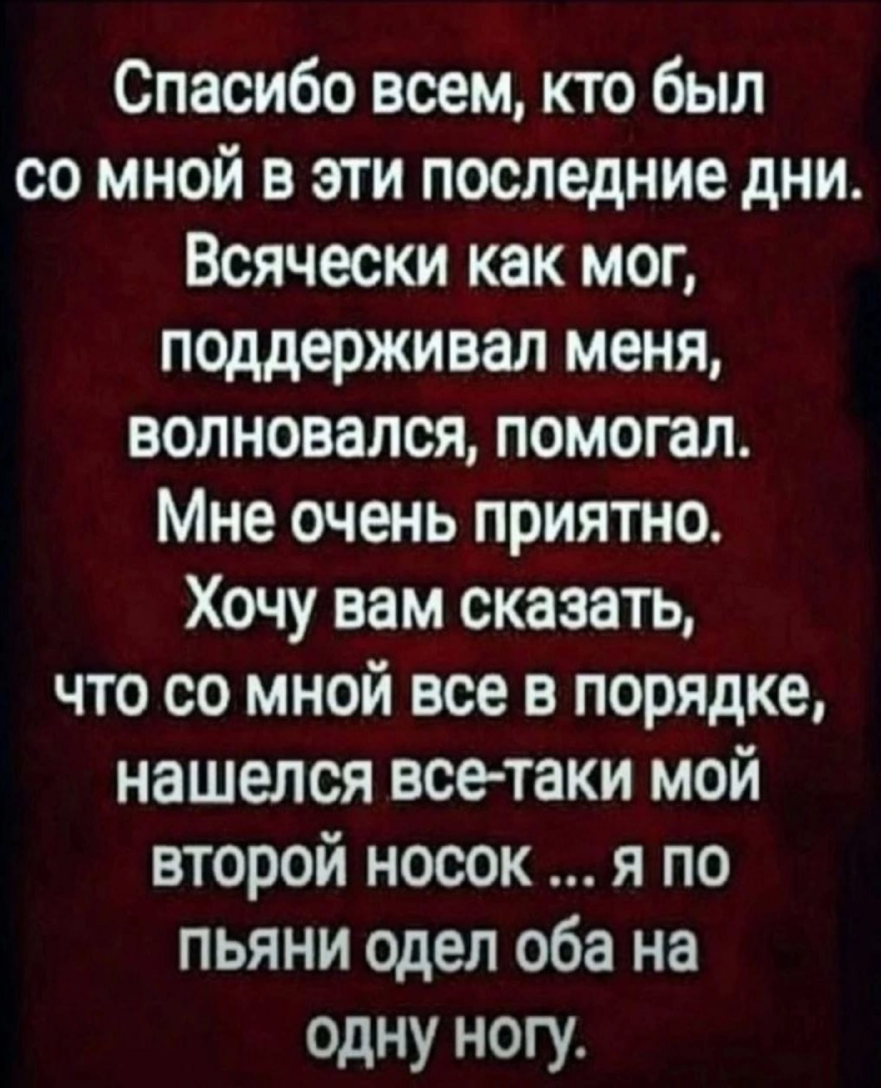 Спасибо всем кто был со мной в эти последние дни Всячески как мог поддерживал меня волновался помогал Мне очень приятно Хочу вам сказать что со мной все в порядке нашелся все таки мой второй носок я по пьяни одел оба на одну ногу