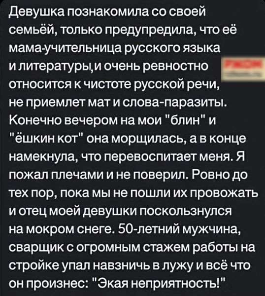 девушка познакомила со своей семьёй только предупредила что её МЗМЗУЧИТЗПЬНИЦЗ РУССКОГО языка и литературым очень ревностно относится к чистоте русской речи не приемлет МЗТ И слова паразиты Конечно вечером на мои блин и ёшкин кот она морщилась а в конце намекнула ЧТО перевоспипает меня Я пожал плечами и не поверил Ровно до тех пор пока мы не пошли их провожать И ОТЕЦ МОЕЙ ДЕВУШКИ ПОСКОЛЬЗНУЛСЯ на 