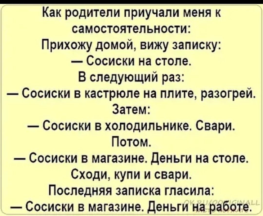 Как родители приучали меня к самостоятельности Прихожу домой вижу записку Сосиски на столе В следующий раз Сосиски в кастрюле на плите разогрей Затем Сосиски в холодильнике Свари Потом Сосиски в магазине деньги на столе Сходи купи и свари Последняя записка гласила Сосиски в магазине Деньги на работе