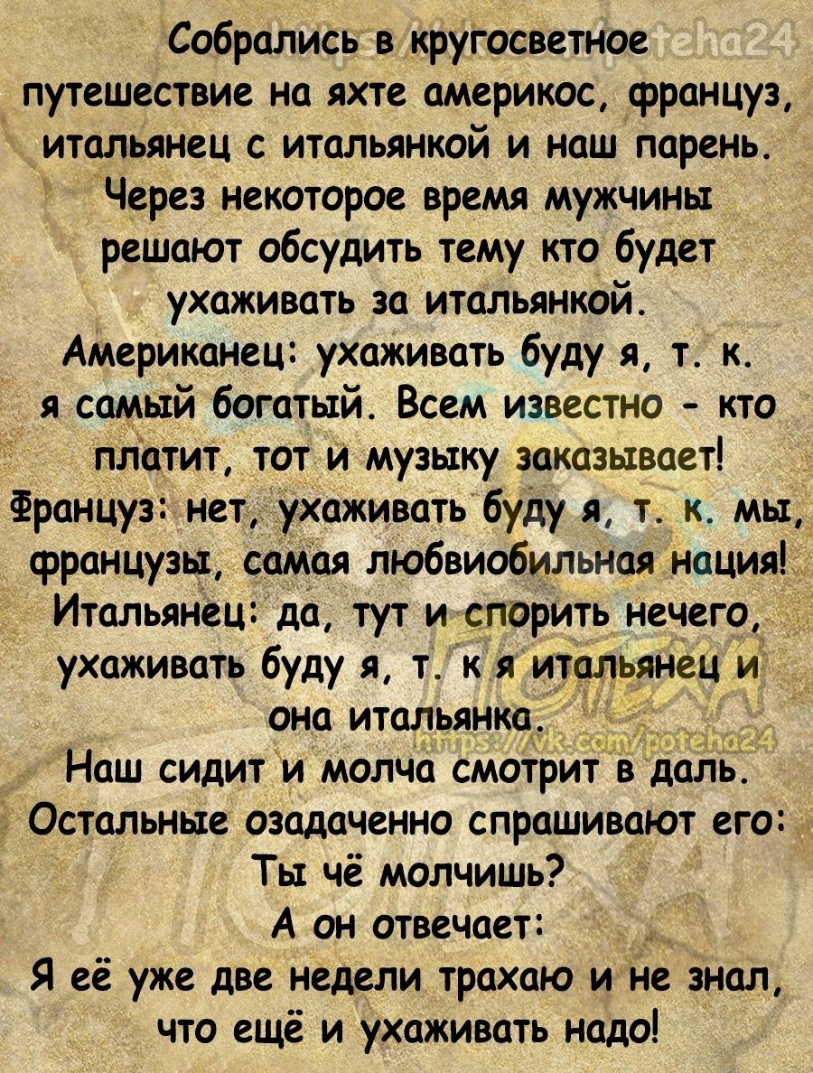 Собрались в кругосветное путешествие на яхте америкос француз итальянец с итальянкой и наш парень Через некоторое время мужчины решают обсудить тему кто будет ухаживать за итапьянкай Американец ухаживать буду я т к Самый богатый Всем известно кто платит тот и музыку заказывает Француз нет ухаживать буду я т к мы француэьт самая любвиобильная нация ИтальянеЦ да тут и спорить нечего ухаживать буду я