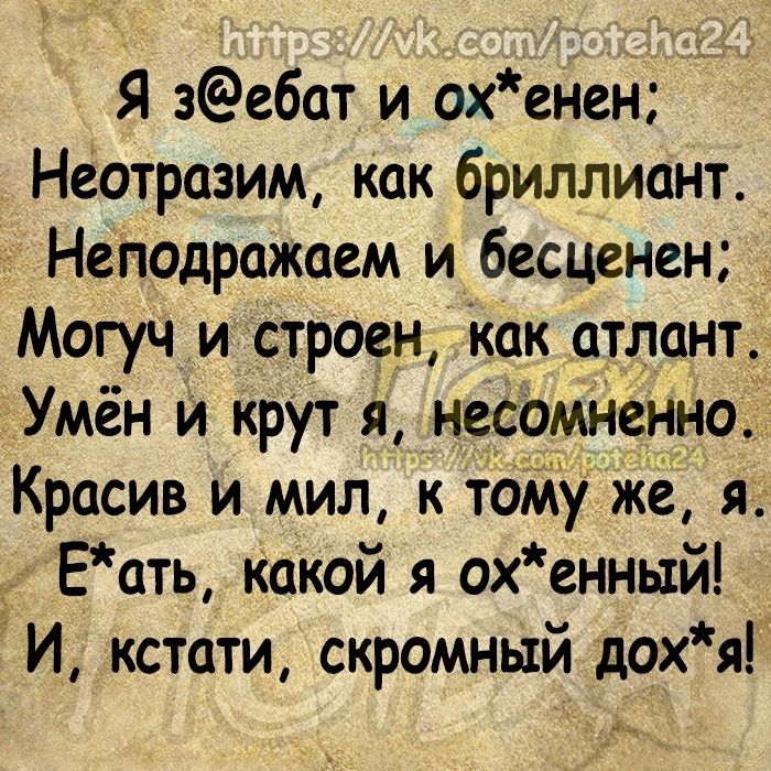 Я зебат и охенен Неотразим как бриллиант Неподражаем и бесценен Могуч и строен Как атлант Умён и крут я несомненно Т Красив и мил к тоМу же я _ Еать какой я ох енньтй И кстати скромный дохя