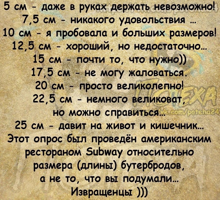 5 см даже в руках держать невозможно 75 см никакого удовольствия 10 см я пробовала и больших размеров 12д53м _ хороший но недостаточно 15 см очти то что нужно 17 5 см не могу жаловаться 20 м просто великолепно 22 5 см немного великоват НО МОЖНО справиться 25 см давит на живот и кишечник Этот опрос был проведён американским рестораном иЬшоу относительно розмера длины бутербродов а не то что вы поду