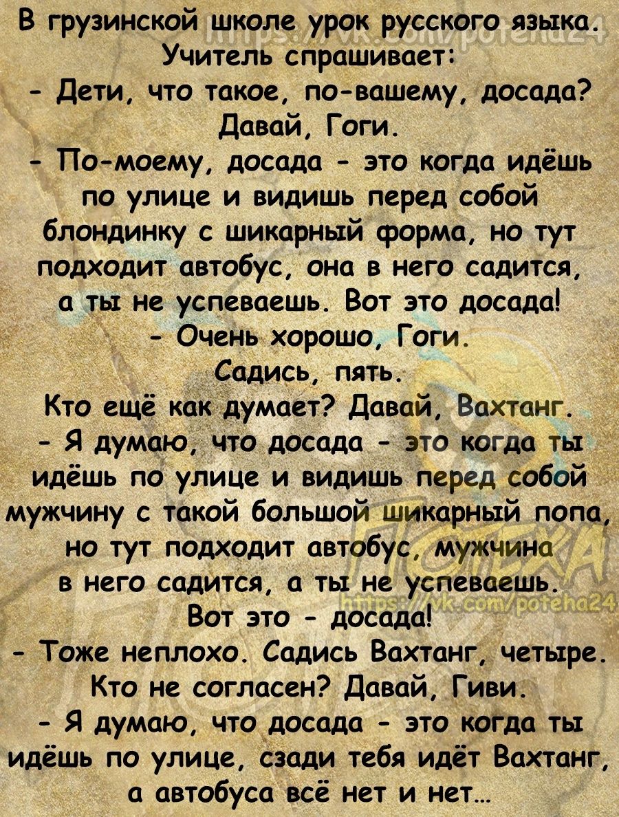 В грузинский школе урок русского языка Учитель спрашивает Дети что такое по вашему досада давай Гоги ПО _МОЕМу досада ЭТО КОГДА идёшь по улице и видишь перед собой блондинку с шикарный форма но тут подходит автобус она в него садится а ты не успеваешь Вот это досадоі Очень хорошо Гоги Садись пятьс Кто ещё какАдумает давай Вахтанг Я думаю что досада это когда ты _ идёшь по улице и видишь перед собо