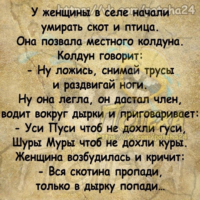 У женщины в селе ночали умирать скот и птица Она позволо местного колдуна Колдун говорит Ну ложись снимай трусы и раздвигой Ноги Ну оно легло он достолчлен водит вокруг дырки и приговаривает Уси Пуси чтоб не дай Шуры Муры чтоб не дох куры Женщина возбудилась и кричит Вся скотина проподи только в дырку попади _