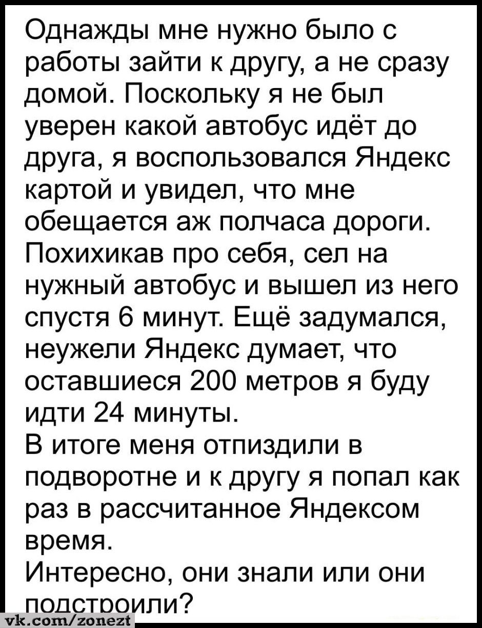 Однажды мне нужно было с работы зайти к другу а не сразу домой Поскольку я не был уверен какой автобус идёт до друга я воспользовался Яндекс картой и увидел что мне обещается аж полчаса дороги Похихикав про себя сел на нужный автобус и вышел из него спустя 6 минут Ещё задумался неужели Яндекс думает что оставшиеся 200 метров я буду идти 24 минуты В итоге меня отпиздили в подворотне и к другу я поп