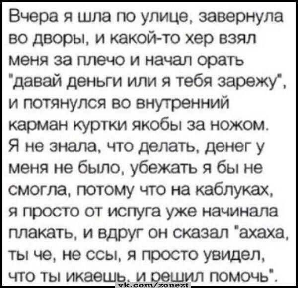 Вчера я шла по улице завернула во дворы и какой то хер взял меня за плечо и начал орать давай деньги или я тебя зарежу и потянулся во внутренний карман куртки якобы за ножом Я не знала что делатъ денег у меня не было убежать я бы не смогла потому что на каблуках я просто от испуга уже начинала плакать и вдруг он сказал ахаха ты че не ссы я просто увидел что ты икаешзіип помочь