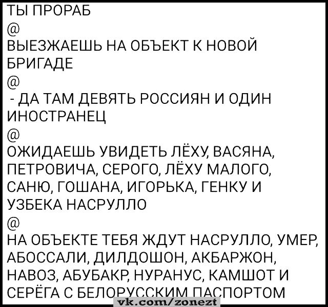 ТЫ ПРОРАБ _ ВЫЕЗЖАЕШЬ НА ОБЪЕКТ К НОВОИ БРИГАДЕ ДА ТАМ ДЕВЯТЬ РОССИЯН И ОДИН ИНОСТРАНЕЦ ОЖИДАЕШЬ УВИДЕТЬ ПЕХУ ВАСЯНА ПЕТРОВИЧА СЕРОГО ЛЁХУ МАЛОГО САНЮ ГОШАНА ИГОРЬКА ГЕНКУ И УЗБЕКА НАСРУЛЛО НА ОБЪЕКТЕ ТЕБЯ ЖДУТ НАСРУЛЛО УМЕР АБОССАЛИ ДИПДОШОН АКБАРЖОН НАВОЗ АБУБАКР НУРАНУС КАМШОТ И СЕРЕГА С БЕЛОРУССКИМ ПАСПОРТОМ Хлошпмх