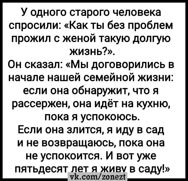 У одного старого человека спросили Как ты без проблем прожил с женой такую долгую жизнь Он сказал Мы договорились в начале нашей семейной жизни если она обнаружит что я рассержен она идёт на кухню пока я успокоюсь Если она злится я иду в сад и не возвращаюсь пока она не успокоится И вот уже пять есят лет я живу в са д уйдеттием дУ