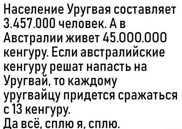 Население Уругвая составляет 3457000 человекА в Австралии живет 45000000 кенгуру Если австралийские кенгуру решат напасть на Уругвай то каждому уругвайцу придется сражаться с13 кенгуру Да всё сплю я сплю