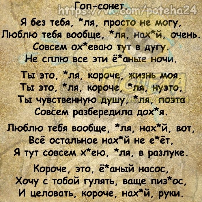 Гоп сонет _ Я без тебя ля РЧСТО не могу Люблю тебя вообще ля нахй очень Совсем охевцю тут в дугу Не сплю все эти ёаные ночи Тызто пп короче жизнь моя Ты это шт короче ля нузто Ты чуктвенную душуллямпозтас Совёем разберешлп дохя Люблю тебя вообще пя нпхй ват _ Всё остальное нпхй и еёт Я тут совсем хею ля в разлуке Короче это ёаный насос Хочу с тобой гулять ваще пизос И целовать короче нахй руки