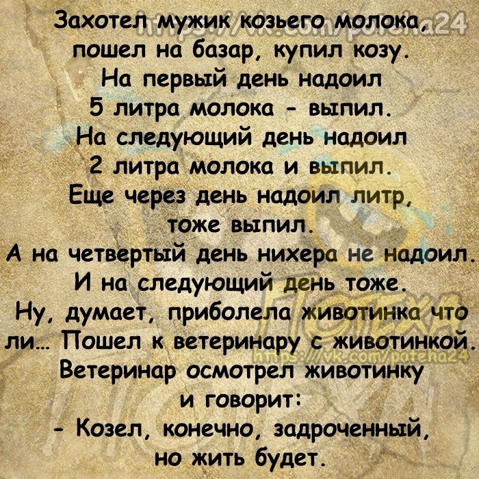 Захотел мужик козьего молока д пошел на базар купил козу На первый день надоил 5 литра молока выпил На следующий день надоил 2 литра молока и выпил Еще через день надоил литр тоже выпил А на етввртый день нихера не надоил Ну думает приболела жи ли Пошел к ветеринару животи Ветеринар осмотрел животинку и говорит Козел конечно задроченный но жить будет