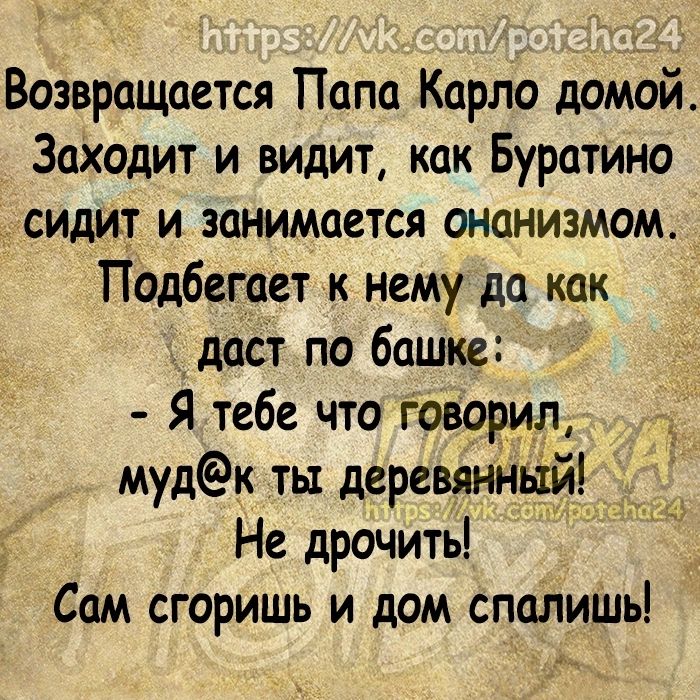 Возвращается Папа Карло домой Заходит и видит как Буратино сидит и занимается онанизмом Подбегает к нему да как даст по башке Я тебе что Говорил мудк ты деревяниітій _ Не дрочить Сам сгоришь и дом спалишь из