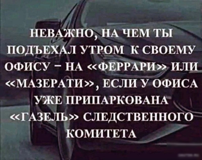 НЕВАЖНО НА ЧЕМ ТЫ ПОДЪЕХАЛ УТРОМ К СВОЕМУ ОФИСУ _ НА ФЕРРАРИ ИЛИ МАЗЕРАТИ ЕСЛИ У ОФИСА УЖЕ ПРИПАРКОВАНА ГАЗЕЛЪФ СЛЕДСТВЕННОГО КОМИТЕТА