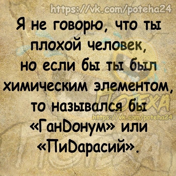 Я не говорю что ты кплохой человек но если бы ты был химичесКим элементом то назывался _бы ГанЬонум или ПиВарасий