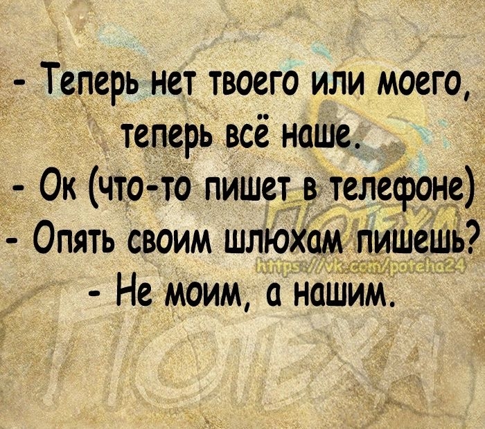 Теперь нет твоего или моего теперь всё наше Ок что то пишет в телефоне Опять своим шлюхомпишешь Не моим наШим