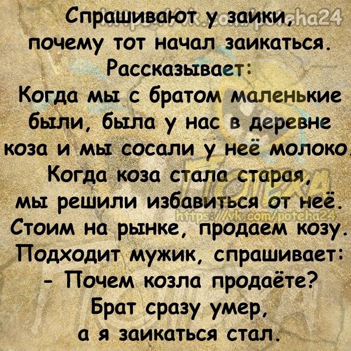 Спрашивают у ЗЦИКИ _ почему тот начал заикаться Рассказывает Когда мы с братом маленькие бытии была у нас в деревне коза и мы сосали у неё молоко Когда коза стала старая мы решили избавиться от и Стоим на рынке прод козу Подходит мужик спрашивает Почем козла продаёте Брат сразу умер а я заикаться стал _