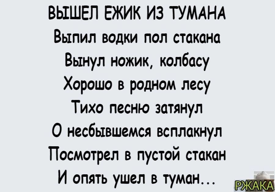 ВЫШЕЛ ЕЖИК ИЗ ТУМАНА Выпил водки пол стакана Вынул ножик колбасу Хорошо в родном лесу Тихо песню затянул О несбывшемся всплакнул Посмотрел в пустой стакан И опять ушел в туман