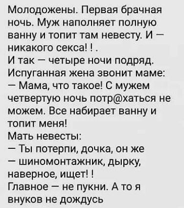 Молодожены Первая брачная ночь Муж наполняет полную ванну и топит там невесту И никакого секса И так четыре ночи подряд Испуганная жена звонит маме Мама что такое С мужем четвертую ночь потрхаться не можем Все набирает ванну и топит меня Мать невесты Ты потерпи дочка он же шиномонтажник дырку наверное ищет Главное не пукни А то я внуков не дождусь