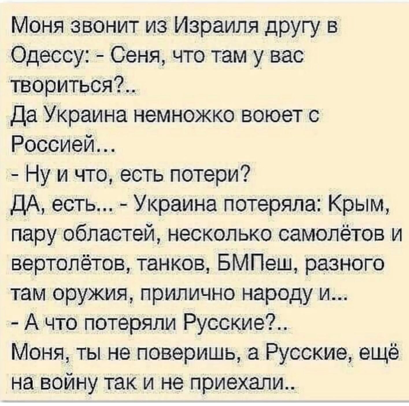 Моня звонит из Израиля другу в Одессу Сеня что там у вас твориться Да Украина немножко воюет с Россией Ну и что есть потери ДА есть Украина потеряла Крым пару областей несколько самолётов и вертолётов танков БМПеш разного там оружия прилично народу и А что потеряли Русские Моня ты не поверишь а Русские ещё на войну так и не приехали