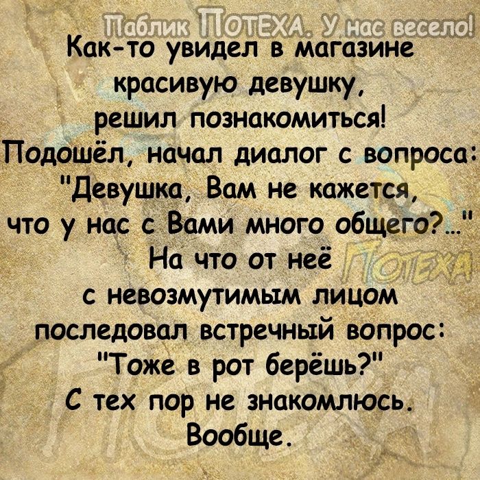 Както увидел магазине красивую девушку решил познакомиться Подошёл начал диалог с вопроса Девушка Вам не кажется что у нас с Вами много общего на что от неё с невозмутимым лицом последовал встречный вопрос Тоже в рот берёшъ С тех пор не знакомлюсь Вообще