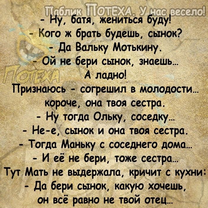 _ а Ну батя женитьсй буду Кого ж брать будешь сынок Да Впльку Мотькину Ой не бери сынок знаешь А ладно Признщось согрешил в молодости короче ана твоя сестра ну тогда Ольку соседку Не е сынок и она твоя сестра Тогда Маньку соседнего дома И её не бери тоже сестра Тут Мать не выдержала кричит с кухни Да бери сынок какую хочешь он всё равно не твой отец