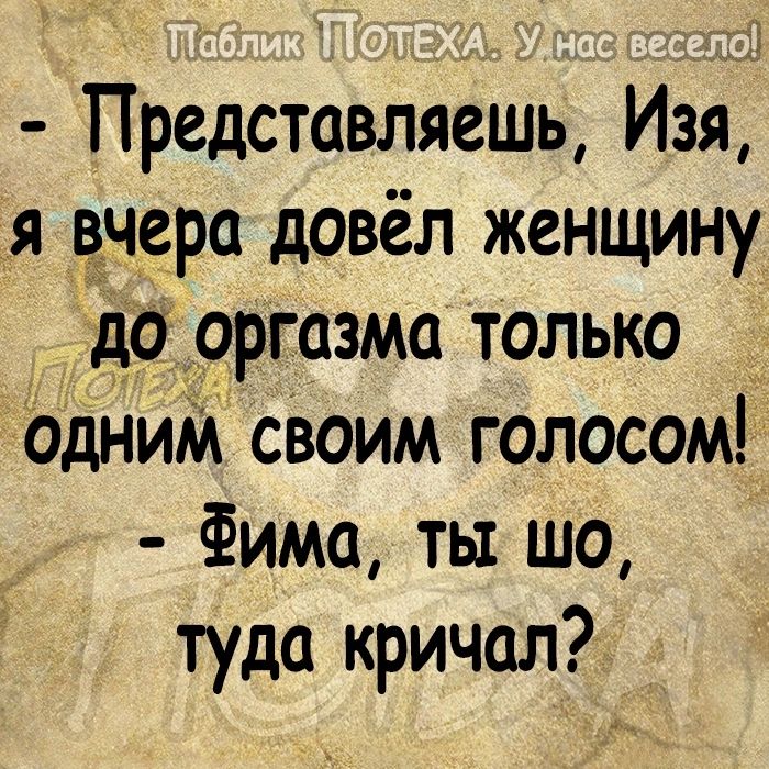 Представляешь Изя я вчера довёл женщину до 9ргазма только одниМ своим голосом Фима ты шо туда кричал