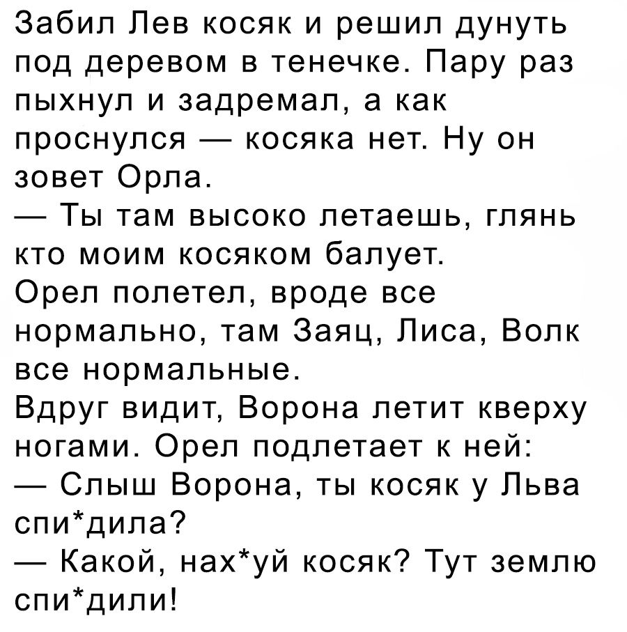 Забил Пев косяк и решил дунуть под деревом в тенечке Пару раз пыхнул и задремал а как проснулся косяка нет Ну он зовет Орла Ты там высоко летаешь глянь кто моим косяком балует Орел полетел вроде все нормально там Заяц Лиса Волк все нормальные Вдруг видит Ворона летит кверху ногами Орел подлетает к ней Слыш Ворона ты косяк у Пьва спидипа Какой нахуй косяк Тут землю спидипи