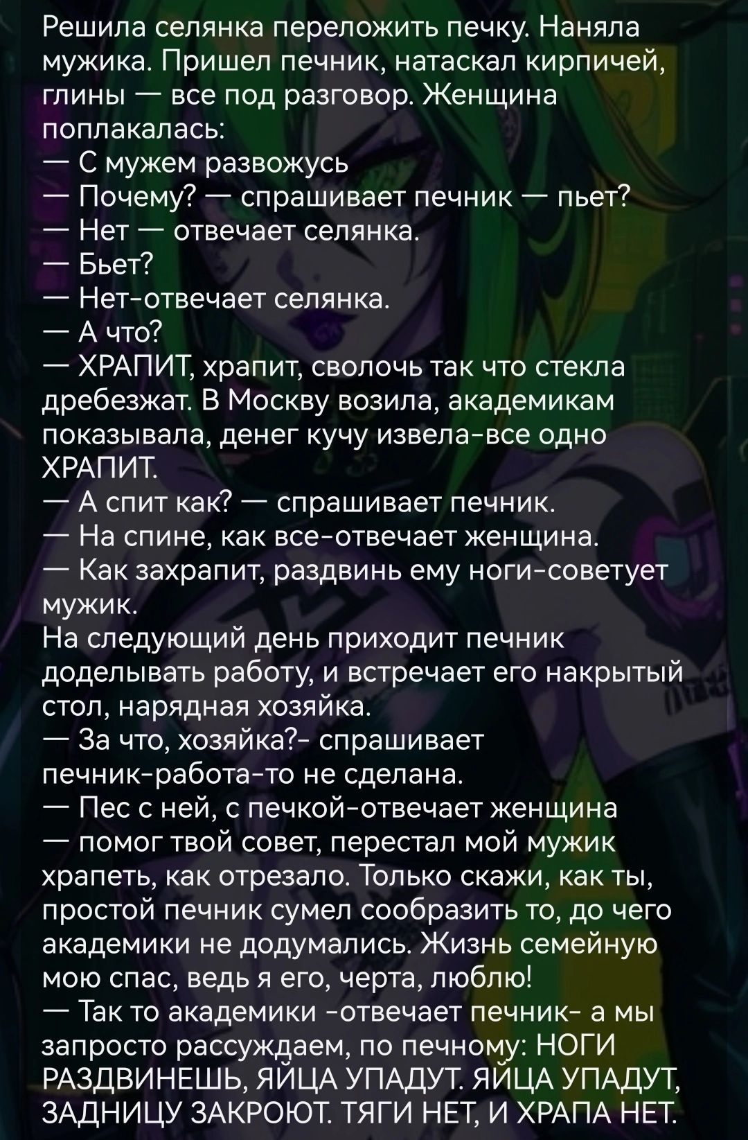 Решила селянка переложить печку Наняпа мужика Пришел печник натаскап кирпичей глины все под разговор Женщина поппакапась С мужем развожусь Почему спрашивает печник пьет Нет отвечает сепянка _ Бьет Нет отвечает сепянка А что ХРАПИТ храпит сволочь так что стекла дребезжат В Москву возила академикам показывала денег кучу извепаАвсе одно ХРАПИТ А спит как спрашивает печник На спине как всейотвечает же