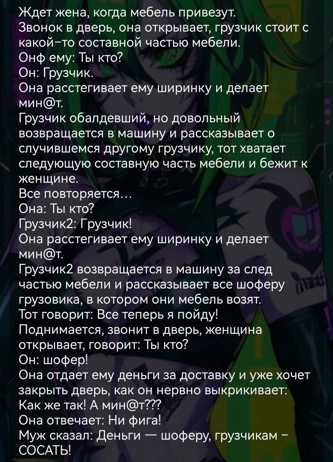 Ждет жена когда мебель привезут Звонок в дверь она открывает грузчик стоит с какойто составной частью мебели Онф ему Ты кто Он Грузчик Она расстегивает ему ширинку и делает минт Грузчик обалдевший но довольный возвращается в машину и рассказывает о случившемся другому грузчику тот хватает следующую составную часть мебели и бежит к женщине Все повторяется Она Ты кто Грузчик2 Грузчик Она расстегивае