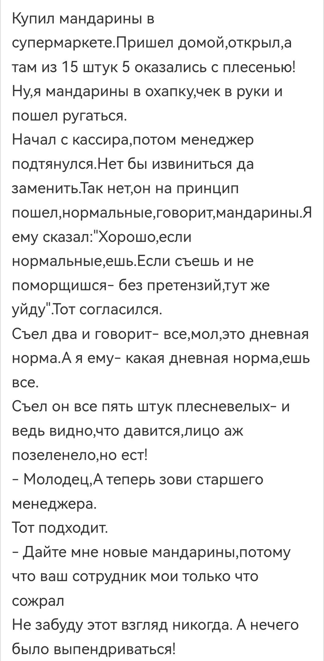Купил мандарины в супермаркетеЛришел домойрткрыпд там из 15 штук 5 оказались с плесенью Нуя мандарины в охапкунек в руки и пошел ругаться Начал с кассиралотом менеджер подтянулсяНет бы извиниться да эаменитьТак нетон на принцип пошелнормальныеговоритмандариныЯ ему сказалХорошоеспи нормальныеешьЕспи съешь и не поморщишся без претензийтут же уйдуТот согласился Съел два и говорит всемолэто дневная но