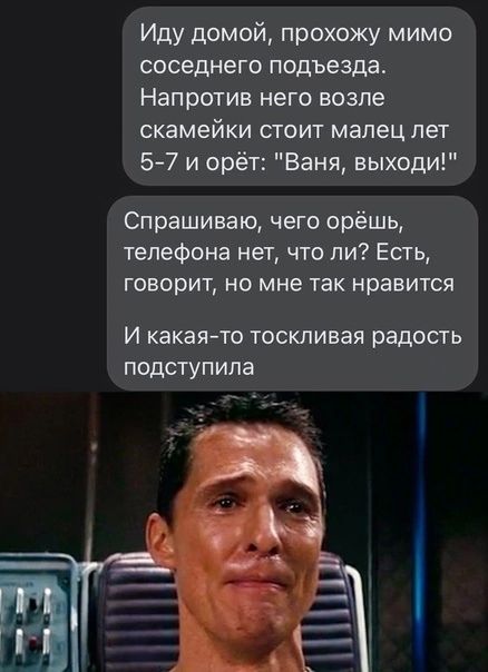 Иду домой прохожу мимо соседнего подъезда Напротив него возле скамейки стоит малец лет 5 7 и орёт Ваня выходи Спрашиваю чего орёшь телефона нет что ли Есть говорит но мне так нравится И какаято ТОСКЛИБЭЯ радость ПОДСТУПИПЗ