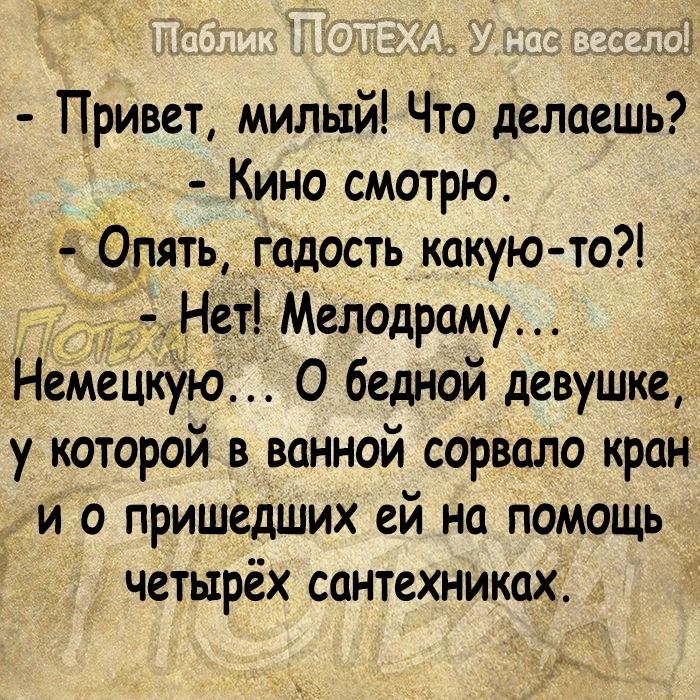 х Привет милый Что делаешь Кино смотрю Опять гадость какую то Нет Мелодраму Немецкую 0 бедной девушке у которой в ванной сорвало кран и о пришедших ей на помощь четырёх сантехниках