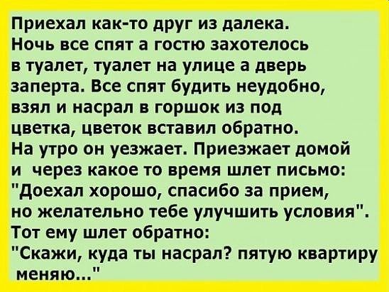 Приехал както друг из далека ночь все спят в гостю захотелось в туалет туалет на улице а дверь заперта Все спят будить неудобно взял и насрал в горшок из под цветка цветок вставил обратно На утро он уезжает Приезжает домой и через какое то время шлет письмо доехал хорошо спасибо за прием но желательно тебе улучшить условия Тот ему шлет обратно Скажи куда ты насрал пятую квартиру