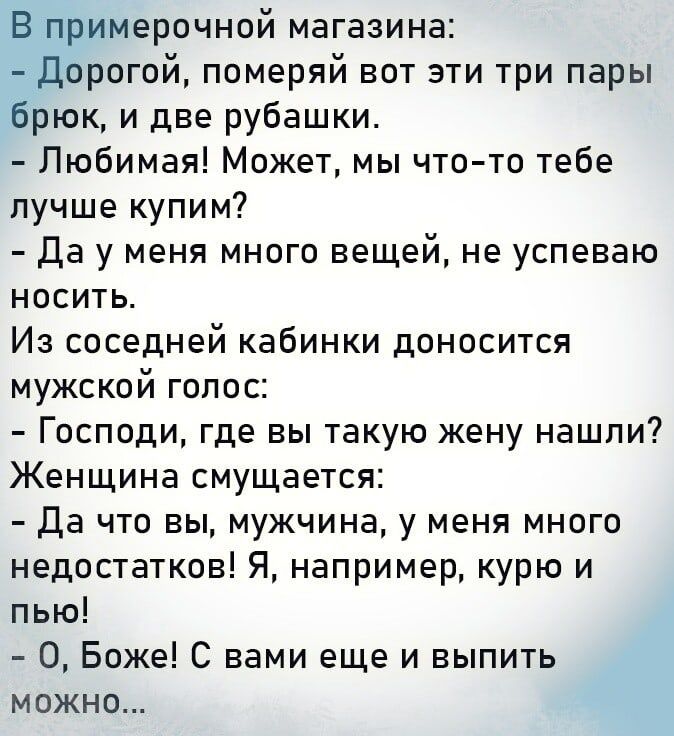 В примерочной магазина дорогой померяй вот эти три пары брюк и две рубашки Любимая Может мы что то тебе лучше купим Да у меня много вещей не успеваю носить Из соседней кабинки доносится мужской голос Господи где вы такую жену нашли Женщина смущается да что вы мужчина у меня много недостатков Я например курю и пью О Боже С вами еще и выпить можно