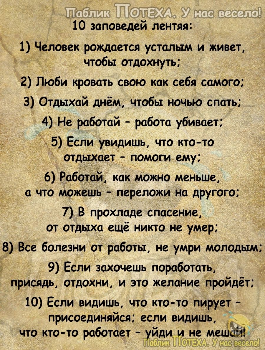 10 заповедей лентяя 1 Человек рождается усталым и живет чтобы отдохнуть 2 Люби кровать свою как себя самого 3 Отдыхай днём чтобы ночью спать 4 Не работай работа убивает _ _5 Если увидишь что кто то отдыхает помоги ему 6 Работай как можно меньше п что можешь переложи но другого 7 В прохладе спасение от отдыха ещё никто не умер 8 Все болезни от работы не умри молодым 9 Если захочешь поработать прися