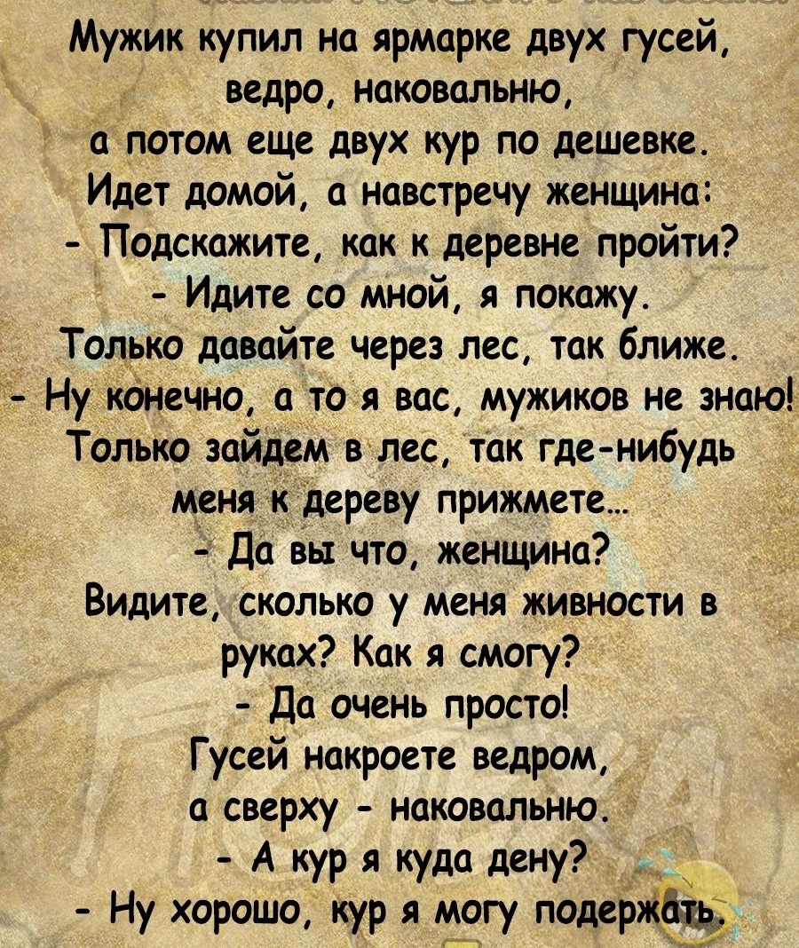 Мужик купил на ярмарке двух гусей ведро наковальню потом еще двух кур по дешевке Идет домой навстречу женщина Подскажите как к деревне пройти Идите со мной я покажу Тол_ько давайте через лес так ближе Ну кднещю и то я вас мужиков не знаю Только зайцем вылез так где нибудь меня к дереву прижмите Да вы что женщина Видите сколько у меня живности в рушх Как я смогу до очень просто Гусей накроете ведро