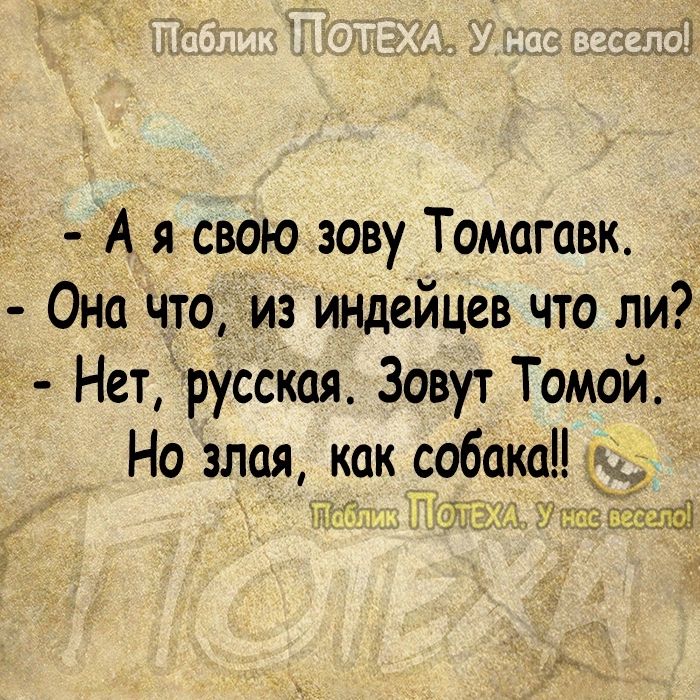 А я свою зову Томагавк Она что из Индейцев что ли Нетруская Зовут Томой Но злая как собака ч _ _