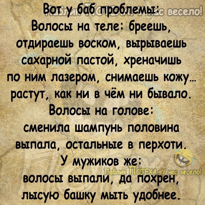 Вот у баб проблемы Волосы на теле бреешь отдираешь воском вырываешь сахарной пастой хреначишь по ним лазером снимаешь кожу растут как ни в чём ни бывапо д Волосы на голове сменила шампунь половина выпала остальные в перхоти У мужиков же 9 ч низ волосы выпали да пЫре лысую башку мыть удобнее