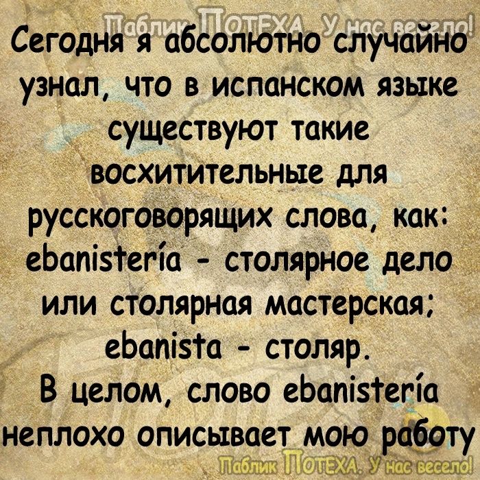 Сегодняя абсолютно случайно узнал ЧТО В ИСПЦНСКОМ ЯЗЫКЕ существуют такие восхитительные для русскоговорящих слова как д еЬопізТетіа столярное дело ИЛИ СТОЛЯРНОЯ МОСТСРСКЦЯ еЬопізга столяр В целом слово еЬопізгегіо НСПЛОХО описывает мою тёщу ШМЁМ Уашэшгэ