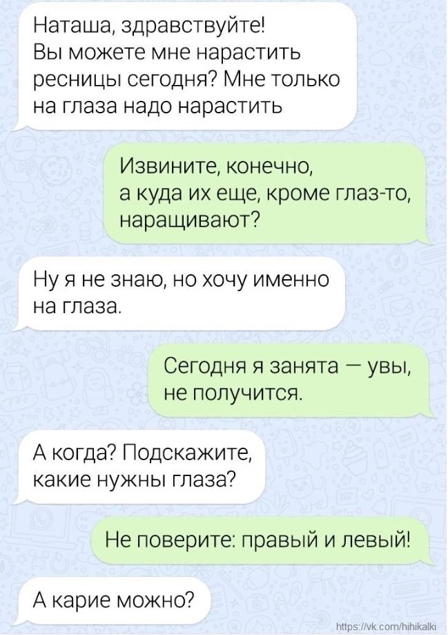 Наташа здравствуйте Вы можете мне нарастить ресницы сегодня Мне только на глаза надо нарастить Извините конечно а куда их еще кроме глазто наращивают Ну Я не знаю НО ХОЧУ ИМЭННО НЭ ГПЗЗЭ Сегодня я занята увы не получится А когда Подскажите какие НУЖНЫ глаза Не поверите правый и левый А карие можно