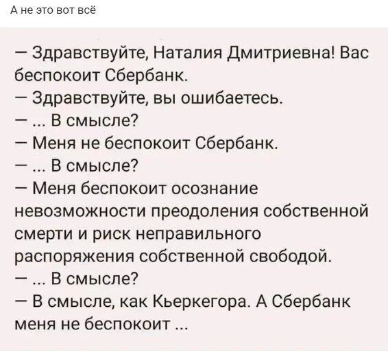 А не это вот все Здравствуйте Наталия Дмитриевна Вас беспокоит Сбербанк Здравствуйте вы ошибаетесь В смысле Меня не беспокоит Сбербанк Всмысле Меня беспокоит осознание невозможности преодоления собственной смерти и риск неправильного распоряжения собственной свободой В смысле В смысле как Кьеркегбра А Сбербанк меня не беспокоит