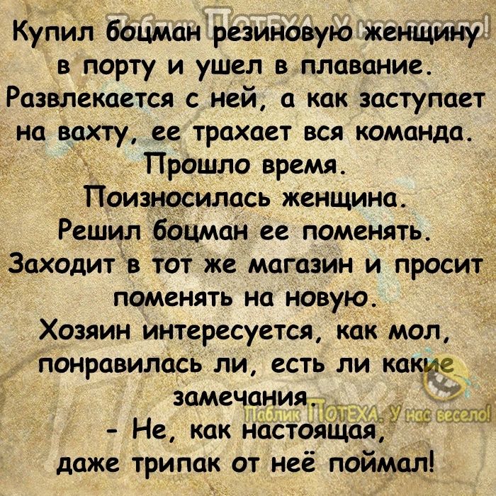 Купил боцманрезиновую женщину в порту и ушел в плавание Развлекагтся с ней а как заступает на вахту ее трахает вся команда Прошло время Поизносилась женщина Решил боцман ее поменять _Заходит в тот же магазин и просит поменять на новую Хозяин интересуется как мол ЪОНРЦВИЛОСЬ ЛИ ЕСТЬ ЛИ какие замечанияЧ Не как настоящая даже трипак от неё поймал 1 1 9
