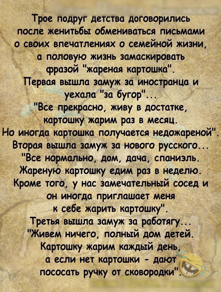 Трое подруг детства договорились после женитьбы обмениваться письмами своих впечатлениях о семейной жизни а половую жизнь замаскировать фразой жареная картошка Первая вышла замуж за иностранца и уехала за бугор Все прекрасно живу в достатке к картошку жарим раз в месяц Но иногда картошка получается недожареной Вторая вышла замуж за нового русского Все нормально дом дача спаниэль Жареную картошку е